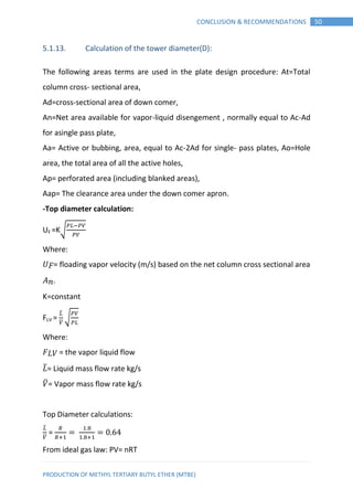 PRODUCTION OF METHYL TERTIARY BUTYL ETHER (MTBE)
50CONCLUSION & RECOMMENDATIONS
5.1.13. Calculation of the tower diameter(D):
The following areas terms are used in the plate design procedure: At=Total
column cross- sectional area,
Ad=cross-sectional area of down comer,
An=Net area available for vapor-liquid disengement , normally equal to Ac-Ad
for asingle pass plate,
Aa= Active or bubbing, area, equal to Ac-2Ad for single- pass plates, Ao=Hole
area, the total area of all the active holes,
Ap= perforated area (including blanked areas),
Aap= The clearance area under the down comer apron.
-Top diameter calculation:
UF =K√
Where:
𝑈 𝐹= floading vapor velocity (m/s) based on the net column cross sectional area
𝑛.
K=constant
FLV =
̅
̅
√
Where:
𝐹 𝐿𝑉 = the vapor liquid flow
𝐿̅= Liquid mass flow rate kg/s
𝑉̅= Vapor mass flow rate kg/s
Top Diameter calculations:
̅
̅
=
From ideal gas law: PV= nRT
 