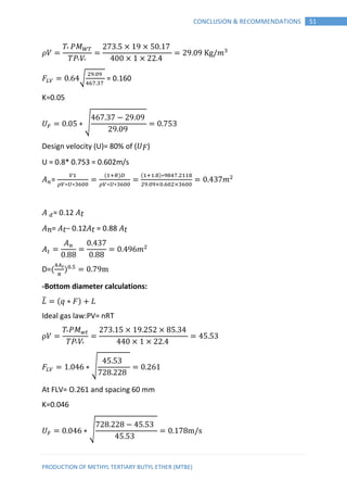 PRODUCTION OF METHYL TERTIARY BUTYL ETHER (MTBE)
51CONCLUSION & RECOMMENDATIONS
𝑉
𝑉
𝑚
𝐹 √ = 0.160
K=0.05
𝑈 ∗ √
Design velocity (U)= 80% of (𝑈 𝐹)
U = 0.8* 0.753 = 0.602m/s
=
∗ ∗
( )
∗ ∗
( )∗
𝑚
= 0.12 𝑡
𝑛= 𝑡− 0.12 𝑡 = 0.88 𝑡
𝑚
D=( )
-Bottom diameter calculations:
𝐿̅ (𝑞 ∗ 𝐹) 𝐿
Ideal gas law:PV= nRT
𝑉
𝑉
𝐹 ∗ √
At FLV= O.261 and spacing 60 mm
K=0.046
𝑈 ∗ √
 