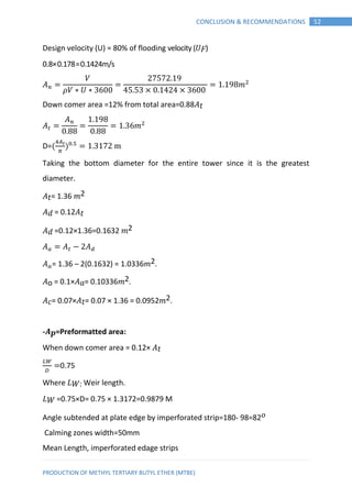PRODUCTION OF METHYL TERTIARY BUTYL ETHER (MTBE)
52CONCLUSION & RECOMMENDATIONS
Design velocity (U) = 80% of flooding velocity (𝑈 𝐹)
0.8×0.178=0.1424m/s
𝑉
𝑉 ∗ 𝑈 ∗
𝑚
Down comer area =12% from total area=0.88 𝑡
𝑚
D=( )
Taking the bottom diameter for the entire tower since it is the greatest
diameter.
𝑡= 1.36 𝑚2
= 0.12 𝑡
=0.12×1.36=0.1632 𝑚2
= 1.36 – 2(0.1632) = 1.0336𝑚2.
o = 0.1× = 0.10336𝑚2.
= 0.07× 𝑡= 0.07 × 1.36 = 0.0952𝑚2.
-𝑨 𝒑=Preformatted area:
When down comer area = 0.12× 𝑡
0.75
Where 𝐿 𝑊: Weir length.
𝐿 𝑊 =0.75×D= 0.75 × 1.3172=0.9879 M
Angle subtended at plate edge by imperforated strip=180- 98=82 𝑜
Calming zones width=50mm
Mean Length, imperforated edage strips
 