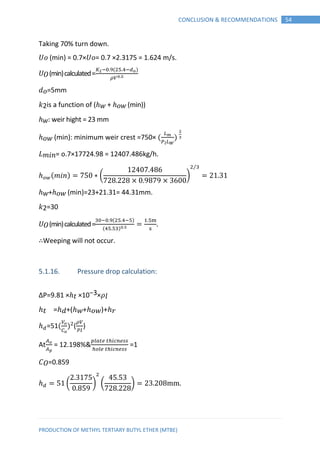 PRODUCTION OF METHYL TERTIARY BUTYL ETHER (MTBE)
54CONCLUSION & RECOMMENDATIONS
Taking 70% turn down.
𝑈𝑜 (min) = 0.7×𝑈𝑜= 0.7 ×2.3175 = 1.624 m/s.
𝑈 𝑂(min)calculated=
( )
𝑜=5mm
𝑘2is a function of ( 𝑤 + 𝑜𝑤 (min))
𝑤: weir hight = 23 mm
𝑜𝑤 (min): minimum weir crest =750× ( )
𝐿 𝑚𝑖𝑛= o.7×17724.98 = 12407.486kg/h.
(𝑚𝑖𝑛) ∗ ( )
⁄
𝑤+ 𝑜𝑤 (min)=23+21.31= 44.31mm.
𝑘2=30
𝑈 𝑂(min)calculated=
( )
( )
∴Weeping will not occur.
5.1.16. Pressure drop calculation:
∆P=9.81 × 𝑡 ×10−3× 𝑙
𝑡 = +( 𝑤+ 𝑜𝑤)+ 𝑟
=51( ) ( )
At = 12.198%& =1
𝑂=0.859
( ) ( )
 