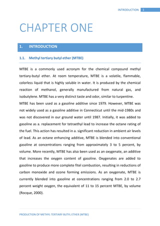 PRODUCTION OF METHYL TERTIARY BUTYL ETHER (MTBE)
1INTRODUCTION
CHAPTER ONE
1. INTRODUCTION
Methyl tertiary butyl ether (MTBE)1.1.
MTBE is a commonly used acronym for the chemical compound methyl
tertiary-butyl ether. At room temperature, MTBE is a volatile, flammable,
colorless liquid that is highly soluble in water. It is produced by the chemical
reaction of methanol, generally manufactured from natural gas, and
isobutylene. MTBE has a very distinct taste and odor, similar to turpentine.
MTBE has been used as a gasoline additive since 1979. However, MTBE was
not widely used as a gasoline additive in Connecticut until the mid-1980s and
was not discovered in our ground water until 1987. Initially, it was added to
gasoline as a. replacement for tetraethyl lead to increase the octane rating of
the fuel. This action has resulted in a. significant reduction in ambient air levels
of lead. As an octane enhancing additive, MTBE is blended into conventional
gasoline at concentrations ranging from approximately 3 to 5 percent, by
volume. More recently, MTBE has also been used as an oxygenate, an additive
that increases the oxygen content of gasoline. Oxygenates are added to
gasoline to produce more complete fitel combustion, resulting in reductions of
carbon monoxide and ozone forming emissions. As an oxygenate, MTBE is
currently blended into gasoline at concentrations ranging from 2.0 to 2.7
percent weight oxygen, the equivalent of 11 to 15 percent MTBE, by volume
(Rocque, 2000).
 