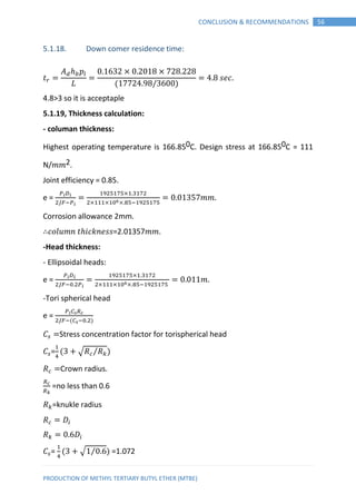 PRODUCTION OF METHYL TERTIARY BUTYL ETHER (MTBE)
56CONCLUSION & RECOMMENDATIONS
5.1.18. Down comer residence time:
𝑡
𝑝
𝐿 ( )
𝑠𝑒
4.8>3 so it is acceptaple
5.1.19, Thickness calculation:
- columan thickness:
Highest operating temperature is 166.850C. Design stress at 166.850C = 111
N/𝑚𝑚2.
Joint efficiency = 0.85.
e = 𝑚𝑚
Corrosion allowance 2mm.
∴ 𝑜𝑙𝑢𝑚𝑛 𝑡 𝑖 𝑘𝑛𝑒𝑠𝑠=2.01357𝑚𝑚.
-Head thickness:
- Ellipsoidal heads:
e = 𝑚
-Tori spherical head
e =
( )
Stress concentration factor for torispherical head
= ( √ ⁄ )
Crown radius.
=no less than 0.6
=knukle radius
= ( √ ⁄ ) =1.072
 