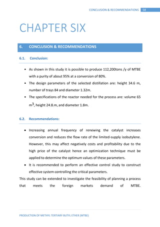 PRODUCTION OF METHYL TERTIARY BUTYL ETHER (MTBE)
58CONCLUSION & RECOMMENDATIONS
CHAPTER SIX
6. CONCLUSION & RECOMMENDATIONS
Conclusion:6.1.
• As shown in this study it is possible to produce 112,200tons /y of MTBE
with a purity of about 95% at a conversion of 80%.
• The design parameters of the selected distillation are: height 34.6 m,
number of trays 84 and diameter 1.32m.
• The specifications of the reactor needed for the process are: volume 65
m3, height 24.8.m, and diameter 1.8m.
Recommendations:6.2.
 Increasing annual frequency of renewing the catalyst increases
conversion and reduces the flow rate of the limited-supply isobutylene.
However, this may affect negatively costs and profitability due to the
high price of the catalyst hence an optimization technique must be
applied to determine the optimum values of these parameters.
 It is recommended to perform an effective control study to construct
effective system controlling the critical parameters.
This study can be extended to investigate the feasibility of planning a process
that meets the foreign markets demand of MTBE.
 