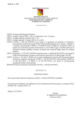 D.D.G. n. 979
REPUBBLICA ITALIANA
REGIONE SICILIANA
ASSESSORATO DEL TERRITORIO E DELL’AMBIENTE
DIPARTIMENTO DELL’AMBIENTE
IL DIRIGENTE GENERALE
-------------------
VISTO lo Statuto della Regione Siciliana;
VISTA la legge 7 agosto 1990, n. 241 e, in particolare, l’art. 21-nonies;
VISTA la legge regionale 30 aprile 1991, n. 10;
VISTA la legge regionale 12 agosto 2014 n. 21, art 68;
VISTO il D.D.G. n. 885 del 30/9/2014 con il quale si è proceduto ad annullare in autotutela i
provvedimenti emanati dal cessato Ufficio Speciale Risanamento aree a rischio - Agenda 21
- Amianto e precisamente il DDUS n. 51 del 06/11/2012 e il DDUS n. 52 del 06/11/2012, in
quanto non è pervenuta nessuna osservazione ex art.10 della Legge n.241/90 nonché per il
sussistente interesse pubblico concreto ed attuale alla rimozione degli effetti dei contratti
stipulati;
VISTA la nota prot. n. 3227 del 15/09/2014 acquisita al prot. n. 46034 del 09/10/2014 con la quale il
CNR-IIA ha presentato le proprie osservazioni ai sensi dell’art.10 della Legge n.241/90;
VISTO il rilievo n. 213 dell’1/10/2014 con il quale la Ragioneria Centrale dell’Assessorato Reg.le
Territorio e Ambiente segnala che il D.D.G. n. 885 del 30/9/2014, nell’annullare il DDUS n.
51 del 06/11/2012 e il DDUS n. 52 del 06/11/2012, non indica la consequenziale
cancellazione delle somme perenti;
RITENUTO di dover procedere ad annullare il D.D.G. n. 885 del 30/9/2014;
D E C R E T A
ARTICOLO UNICO
Per le motivazioni indicate in premessa il D.D.G. n. 885 del 30/9/2014 è annullato.
Il presente provvedimento sarà pubblicato sul sito istituzionale dell’Assessorato, in ossequio all’art.
68 della L.R. 12 agosto 2014 n. 21.
Palermo, 31/10/2014
Firmato
IL DIRIGENTE GENERALE
(Gaetano Gullo)
 