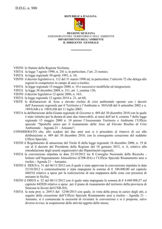 D.D.G. n. 980
REPUBBLICA ITALIANA
REGIONE SICILIANA
ASSESSORATO DEL TERRITORIO E DELL’AMBIENTE
DIPARTIMENTO DELL’AMBIENTE
IL DIRIGENTE GENERALE
-------------------
VISTO lo Statuto della Regione Siciliana;
VISTA la legge 7 agosto 1990, n. 241 e, in particolare, l’art. 21-nonies;
VISTA la legge regionale 30 aprile 1991, n. 10;
VISTO il decreto legislativo n. 112 del 31 marzo 1998 ed, in particolare, l’articolo 72 che delega alle
regioni le competenze in campo di aree a rischio;
VISTA la legge regionale 15 maggio 2000, n. 10 e successive modifiche ed integrazioni;
VISTA la legge 30 dicembre 2004, n. 311, art. 1, comma 136;
VISTO il decreto legislativo 12 aprile 2006, n. 163;
VISTA la legge regionale 12 agosto 2014 n. 21, art 68;
VISTE le dichiarazioni di Area a elevato rischio di crisi ambientale operate con i decreti
dell’Assessore regionale per il Territorio e l’Ambiente n. 50/GAB del 4 settembre 2002 e n.
189/GAB e n. 190/GAB del 11 luglio 2005;
VISTA la deliberazione della Giunta regionale di Governo n. 489 del 30 dicembre 2010 con la quale
è stato istituito per la durata di anni due rinnovabili, ai sensi dell’art 4, comma 7 della legge
regionale 15 maggio 2000 n. 10 presso l’Assessorato Territorio e Ambiente l’Ufficio
speciale “Sportello unico per il risanamento delle Aree ad Elevato Rischio di Crisi
Ambientale – Agenda 21 – Amianto”;
CONSIDERATO che, allo scadere dei due anni non si è proceduto al rinnovo di cui alla
deliberazione n. 489 del 30 dicembre 2010, con la conseguente cessazione del suddetto
Ufficio Speciale;
VISTO il Regolamento di attuazione del Titolo II della legge regionale 16 dicembre 2008, n. 19 di
cui al il decreto del Presidente della Regione del 18 gennaio 2013, n. 6, relativo alla
rimodulazione degli assetti organizzativi dei Dipartimenti regionali;
VISTA la convenzione stipulata in data 23/10/2012 tra Il Consiglio Nazionale delle Ricerche -
Istituto sull’Inquinamento Atmosferico (CNR-IIA) e l’Ufficio Speciale Risanamento aree a
rischio - Agenda 21 – Amianto;
VISTO il DDUS n. 51 del 06/11/2012 con il quale è stata approvata la convenzione stipulata in data
23/10/2012 e contestualmente è stata impegnata la somma di € 100.000,00 sul capitolo
446516 relativo a spese per la realizzazione di una mappatura delle zone con presenza di
amianto in Sicilia;
VISTO il DDUS n. 52 del 06/11/2012 con il quale stata impegnata la somma di € 4.440.908,57 sul
capitolo 842020 relativo a spese per il piano di risanamento del territorio della provincia di
Siracusa in favore del CNR-IIA;
VISTA la nota prot. n. 26913 del 12/06/2013 con quale, in vista della presa in carico degli atti, a
seguito della cessazione dell’Ufficio Speciale Risanamento aree a rischio - Agenda 21 –
Amianto, si è comunicata la necessità di rivisitare le convenzioni e si è proposta, salvo
diverso avviso, la sospensione delle attività oggetto delle stesse;
 