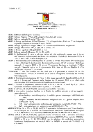 D.D.G. n. 972
REPUBBLICA ITALIANA
REGIONE SICILIANA
ASSESSORATO DEL TERRITORIO E DELL’AMBIENTE
DIPARTIMENTO DELL’AMBIENTE
IL DIRIGENTE GENERALE
-------------------
VISTO lo Statuto della Regione Siciliana;
VISTA la legge 7 agosto 1990, n. 241 e, in particolare, l’art. 21-nonies;
VISTA la legge regionale 30 aprile 1991, n. 10;
VISTO il decreto legislativo n. 112 del 31 marzo 1998 ed, in particolare, l’articolo 72 che delega alle
regioni le competenze in campo di aree a rischio;
VISTA la legge regionale 15 maggio 2000, n. 10 e successive modifiche ed integrazioni;
VISTA la legge 30 dicembre 2004, n. 311, art. 1, comma 136;
VISTO il decreto legislativo 12 aprile 2006, n. 163;
VISTA la legge regionale 12 agosto 2014 n. 21, art 68;
VISTE le dichiarazioni di Area a elevato rischio di crisi ambientale operate con i decreti
dell’Assessore regionale per il Territorio e l’Ambiente n. 50/GAB del 4 settembre 2002 e n.
189/GAB e n. 190/GAB del 11 luglio 2005;
VISTA la deliberazione della Giunta regionale di Governo n. 489 del 30 dicembre 2010 con la quale
è stato istituito per la durata di anni due rinnovabili, ai sensi dell’art 4, comma 7 della legge
regionale 15 maggio 2000 n. 10 presso l’Assessorato Territorio e Ambiente l’Ufficio
speciale “Sportello unico per il risanamento delle Aree ad Elevato Rischio di Crisi
Ambientale – Agenda 21 – Amianto”;
CONSIDERATO che, allo scadere dei due anni non si è proceduto al rinnovo di cui alla
deliberazione n. 489 del 30 dicembre 2010, con la conseguente cessazione del suddetto
Ufficio Speciale;
VISTO il Regolamento di attuazione del Titolo II della legge regionale 16 dicembre 2008, n. 19 di
cui al il decreto del Presidente della Regione del 18 gennaio 2013, n. 6, relativo alla
rimodulazione degli assetti organizzativi dei Dipartimenti regionali;
VISTO l’ “accordo di programma” stipulato in data 01/12/2011 tra A.C.I. Consult S.p.A. e l’Ufficio
Speciale Risanamento aree a rischio - Agenda 21 – Amianto;
VISTO il DDUS n. 15 del 28/03/2012 approvativo del suddetto l’accordo;
VISTE le convenzioni esecutive stipulate per le finalità del suddetto accordo aventi per oggetto i
seguenti progetti:
1. Vivere la città – servizi integrati per la mobilità, per un importo pari a €900.000,00 +
IVA;
2. Energia – risparmio ed efficientamento energetico della P.A., per un importo pari a
€600.000,00 + IVA;
3. FER – intervento economico ambientale, per un importo pari a €300.000,00 + IVA;
4. SVS – sistema turismo, per un importo pari a €900.000,00 + IVA;
VISTI i DDUS n. 26 n. 27 e n. 28 del 30/05/2012 approvativi della convenzione Vivere la città –
servizi integrati per la mobilità, che contestualmente impegnano rispettivamente sui capitoli
842020, 842019 e 842430 le somme di €889.000,00, di €150.000,00 e di €50.000,00;
VISTI il DDUS n. 29 del 30/05/2012 approvativo della convenzione FER – intervento economico
ambientale che contestualmente impegna la somma di €263.000,00 sul capitolo 842020 e i
DDUS n. 30 e n. 31 del 30/05/2012 che, in relazione alla medesima convenzione,
impegnano rispettivamente sui capitoli 842019 e 842430 le somme di €70.000,00 e di
€30.000,00
 