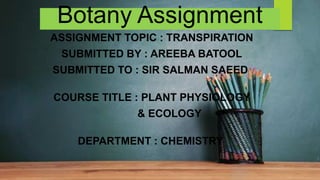 Botany Assignment
ASSIGNMENT TOPIC : TRANSPIRATION
SUBMITTED BY : AREEBA BATOOL
SUBMITTED TO : SIR SALMAN SAEED
COURSE TITLE : PLANT PHYSIOLOGY
& ECOLOGY
DEPARTMENT : CHEMISTRY
 