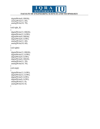 FACULTY OF ENGINEERING SCIENCES AND TECHNOLOGY
digitalWrite(8, HIGH);
analogWrite(11, 60);
analogWrite(10, 70);
}
void right_f()
{
digitalWrite(13, HIGH);
digitalWrite(12, LOW);
digitalWrite(9, HIGH);
digitalWrite(8, LOW);
analogWrite(11, 60);
analogWrite(10, 60);
}
void right()
{
digitalWrite(13, HIGH);
digitalWrite(12, LOW);
digitalWrite(9, LOW);
digitalWrite(8, HIGH);
analogWrite(11, 50);
analogWrite(10, 70);
}
void stop()
{
digitalWrite(13, LOW);
digitalWrite(12, LOW);
digitalWrite(9, LOW);
digitalWrite(8, LOW);
analogWrite(11, 0);
analogWrite(10, 0);
}
 