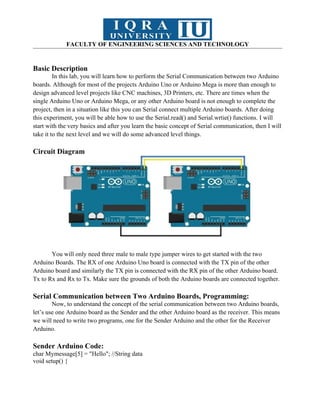 FACULTY OF ENGINEERING SCIENCES AND TECHNOLOGY
Basic Description
In this lab, you will learn how to perform the Serial Communication between two Arduino
boards. Although for most of the projects Arduino Uno or Arduino Mega is more than enough to
design advanced level projects like CNC machines, 3D Printers, etc. There are times when the
single Arduino Uno or Arduino Mega, or any other Arduino board is not enough to complete the
project, then in a situation like this you can Serial connect multiple Arduino boards. After doing
this experiment, you will be able how to use the Serial.read() and Serial.wrtie() functions. I will
start with the very basics and after you learn the basic concept of Serial communication, then I will
take it to the next level and we will do some advanced level things.
Circuit Diagram
You will only need three male to male type jumper wires to get started with the two
Arduino Boards. The RX of one Arduino Uno board is connected with the TX pin of the other
Arduino board and similarly the TX pin is connected with the RX pin of the other Arduino board.
Tx to Rx and Rx to Tx. Make sure the grounds of both the Arduino boards are connected together.
Serial Communication between Two Arduino Boards, Programming:
Now, to understand the concept of the serial communication between two Arduino boards,
let’s use one Arduino board as the Sender and the other Arduino board as the receiver. This means
we will need to write two programs, one for the Sender Arduino and the other for the Receiver
Arduino.
Sender Arduino Code:
char Mymessage[5] = "Hello"; //String data
void setup() {
 