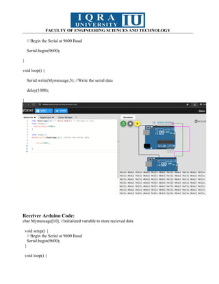 FACULTY OF ENGINEERING SCIENCES AND TECHNOLOGY
// Begin the Serial at 9600 Baud
Serial.begin(9600);
}
void loop() {
Serial.write(Mymessage,5); //Write the serial data
delay(1000);
}
Receiver Arduino Code:
char Mymessage[10]; //Initialized variable to store recieved data
void setup() {
// Begin the Serial at 9600 Baud
Serial.begin(9600);
}
void loop() {
 