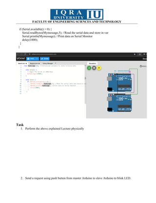 FACULTY OF ENGINEERING SCIENCES AND TECHNOLOGY
if (Serial.available() > 0) {
Serial.readBytes(Mymessage,5); //Read the serial data and store in var
Serial.println(Mymessage); //Print data on Serial Monitor
delay(1000);
}
}
Task
1. Perform the above explained Lecture physically
2. Send a request using push button from master Arduino to slave Arduino to blink LED.
 