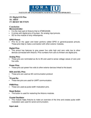 FACULTY OF ENGINEERING SCIENCES AND TECHNOLOGY
15: Digital I/O Pins
16: AREF
17: RESET BUTTON
Conclusion
Microcontroller:
 It is the main part of Arduino that is ATMEGA328.
 It comes with digital pins of fourteen. Six analog input pinouts.
 DC for this module is forty milliamperes.
GPIO Pinout:
 Pins lie on the upper and lower portions called GPIO or general-purpose pinouts.
These pins help to make a connection with other exterior modules.
Digital Pins:
 This pinout has features to give power five volts high and zero volts low to other
devices connected with Arduino. Pins numbers from zero to thirteen are digital pins.
Analog Pins:
 These pins are nominated as Ao to A5 and used to sense voltage values of zero and
five volts.
Power Pins:
 These pins can power five volts to other exterior devices linked to this board.
SDA and SCL Pins:
 These pins are used as I2C communication protocol

TX and Rx:
 These two pins are used for UART communication.
PWM Pins:
 These are used as pulse-width modulation pins.
Reset Button
 This button is used for restarting the Arduino modules.
Crystal Oscillator
 This module helps Arduino to make an overview of the time and creates pulse width
modulation aslo used for serial communication.
Input Jack
 