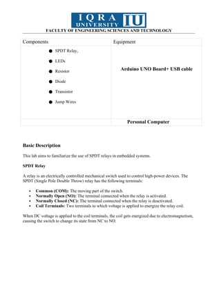 FACULTY OF ENGINEERING SCIENCES AND TECHNOLOGY
Components Equipment
● SPDT Relay,
● LEDs
● Resistor
● Diode
● Transistor
● Jump Wires
Arduino UNO Board+ USB cable
Personal Computer
Basic Description
This lab aims to familiarize the use of SPDT relays in embedded systems.
SPDT Relay
A relay is an electrically controlled mechanical switch used to control high-power devices. The
SPDT (Single Pole Double Throw) relay has the following terminals:
 Common (COM): The moving part of the switch.
 Normally Open (NO): The terminal connected when the relay is activated.
 Normally Closed (NC): The terminal connected when the relay is deactivated.
 Coil Terminals: Two terminals to which voltage is applied to energize the relay coil.
When DC voltage is applied to the coil terminals, the coil gets energized due to electromagnetism,
causing the switch to change its state from NC to NO.
 