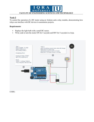 FACULTY OF ENGINEERING SCIENCES AND TECHNOLOGY
Task:2
To control the operation of a DC motor using an Arduino and a relay module, demonstrating how
relays can interface with DC devices in automation projects.
Requirements:
 Replace the light bulb with a small DC motor.
 Write code to turn the motor ON for 5 seconds and OFF for 5 seconds in a loop.
CODE:
 