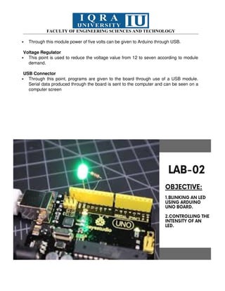 FACULTY OF ENGINEERING SCIENCES AND TECHNOLOGY
 Through this module power of five volts can be given to Arduino through USB.
Voltage Regulator
 This point is used to reduce the voltage value from 12 to seven according to module
demand.
USB Connector
 Through this point, programs are given to the board through use of a USB module.
Serial data produced through the board is sent to the computer and can be seen on a
computer screen
 