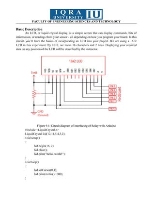 FACULTY OF ENGINEERING SCIENCES AND TECHNOLOGY
Basic Description
An LCD, or liquid crystal display, is a simple screen that can display commands, bits of
information, or readings from your sensor - all depending on how you program your board. In this
circuit, you’ll learn the basics of incorporating an LCD into your project. We are using a 16×2
LCD in this experiment. By 16×2, we mean 16 characters and 2 lines. Displaying your required
data on any position of the LCD will be described by the instructor.
Figure 9.1: Circuit diagram of interfacing of Relay with Arduino
#include <LiquidCrystal.h>
LiquidCrystal lcd(12,11,5,4,3,2);
void setup()
{
lcd.begin(16, 2);
lcd.clear();
lcd.print("hello, world!");
}
void loop()
{
lcd.setCursor(0,1);
lcd.print(millis()/1000);
}
 