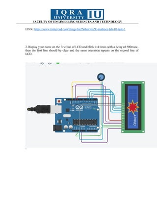 FACULTY OF ENGINEERING SCIENCES AND TECHNOLOGY
LINK: https://www.tinkercad.com/things/lm2Nshm5mZE-mahmer-lab-10-task-1
2.Display your name on the first line of LCD and blink it 4 times with a delay of 500msec,
then the first line should be clear and the same operation repeats on the second line of
LCD.
’
 