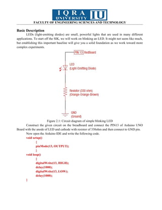 FACULTY OF ENGINEERING SCIENCES AND TECHNOLOGY
Basic Description
LEDs (light-emitting diodes) are small, powerful lights that are used in many different
applications. To start off the SIK, we will work on blinking an LED. It might not seem like much,
but establishing this important baseline will give you a solid foundation as we work toward more
complex experiments.
Figure 2.1: Circuit diagram of simple blinking LED
Construct the given circuit on the breadboard and connect the PIN13 of Arduino UNO
Board with the anode of LED and cathode with resistor of 330ohm and then connect to GND pin.
Now open the Arduino IDE and write the following code.
void setup()
{
pinMode(13, OUTPUT);
}
void loop()
{
digitalWrite(13, HIGH);
delay(1000);
digitalWrite(13, LOW);
delay(1000);
}
 