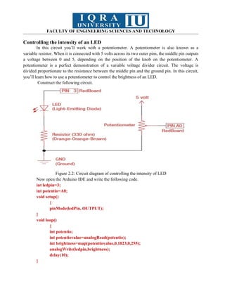 FACULTY OF ENGINEERING SCIENCES AND TECHNOLOGY
Controlling the intensity of an LED
In this circuit you’ll work with a potentiometer. A potentiometer is also known as a
variable resistor. When it is connected with 5 volts across its two outer pins, the middle pin outputs
a voltage between 0 and 5, depending on the position of the knob on the potentiometer. A
potentiometer is a perfect demonstration of a variable voltage divider circuit. The voltage is
divided proportionate to the resistance between the middle pin and the ground pin. In this circuit,
you’ll learn how to use a potentiometer to control the brightness of an LED.
Construct the following circuit.
Figure 2.2: Circuit diagram of controlling the intensity of LED
Now open the Arduino IDE and write the following code.
int ledpin=3;
int potentio=A0;
void setup()
{
pinMode(ledPin, OUTPUT);
}
void loop()
{
int potentio;
int potentiovalue=analogRead(potentio);
int brightness=map(potentiovalue,0,1023,0,255);
analogWrite(ledpin,brightness);
delay(10);
}
 