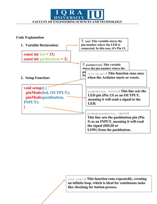FACULTY OF ENGINEERING SCIENCES AND TECHNOLOGY
Code Explanation
1. Variable Declaration:
2. Setup Function:
const int led = 13;
const int pushbutton = 3;
 led: This variable stores the
pin number where the LED is
connected. In this case, it's Pin 13.
 pushbutton: This variable
stores the pin number where the
pushbutton is connected, which is
Pin 3.
const int led = 13;
const int pushbutton = 3;
void setup() {
pinMode(led, OUTPUT);
pinMode(pushbutton,
INPUT);
}
void setup(): This function runs once
when the Arduino starts or resets.
pinMode(led, OUTPUT): This line sets the
LED pin (Pin 13) as an OUTPUT,
meaning it will send a signal to the
LED.
pinMode(pushbutton, INPUT):
This line sets the pushbutton pin (Pin
3) as an INPUT, meaning it will read
the signal (HIGH or
LOW) from the pushbutton.
void loop(): This function runs repeatedly, creating
an infinite loop, which is ideal for continuous tasks
like checking for button presses.
 