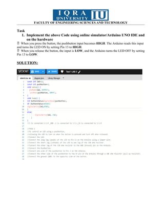 FACULTY OF ENGINEERING SCIENCES AND TECHNOLOGY
Task
1. Implement the above Code using online simulator/Arduino UNO IDE and
on the hardware
When you press the button, the pushbutton input becomes
 HIGH. The Arduino reads this input
and turns the LED ON by setting Pin 13 to HIGH.
When you release the button, the input is
 LOW, and the Arduino turns the LED OFF by setting
Pin 13 to LOW.
SOLUTION:
 