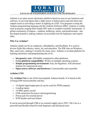 FACULTY OF ENGINEERING SCIENCES AND TECHNOLOGY
Arduino is an open-source electronics platform based on easy-to-use hardware and
software. It can read inputs (like a light sensor or button press) and turn them into
outputs (such as activating a motor or lighting an LED). You program it using the
Arduino programming language and the Arduino Software (IDE). Arduino is widely
used in projects ranging from simple DIY tasks to complex scientific instruments. A
global community of makers—students, hobbyists, artists, and professionals—has
developed around it, making Arduino an accessible tool for beginners and experts
alike.
Why Use Arduino?
Arduino stands out for its simplicity, affordability, and flexibility. It is used in
diverse fields like robotics, music, art, and education. The IDE runs on Windows,
Mac, and Linux, making it versatile for many users. Arduino is an ideal platform for
learning electronics and programming due to its:
 Inexpensive cost: Affordable compared to other platforms.
 Cross-platform compatibility: Works on multiple operating systems.
 Simple programming environment: Easy for beginners, with advanced
features for experienced users.
 Open-source software and hardware: Customizable and extensible.
Arduino UNO
The Arduino Uno is one of the most popular Arduino boards. It is based on the
ATmega328P microcontroller and has:
 14 digital input/output pins (6 can be used for PWM outputs)
 6 analog inputs
 16 MHz quartz crystal
 USB connection for power and programming
 Power jack for external power
 ICSP header and reset button
It can be powered through USB or an external supply (up to 20V). The Uno is a
powerful and flexible board for both beginners and advanced users
 