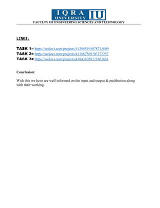 FACULTY OF ENGINEERING SCIENCES AND TECHNOLOGY
LINKS:
TASK 1= https://wokwi.com/projects/413065494078711809
TASK 2= https://wokwi.com/projects/413067509202272257
TASK 3= https://wokwi.com/projects/418431058721863681
Conclusion:
With this we have are well informed on the input and output & pushbutton along
with their working.
 