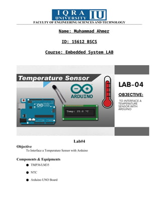 FACULTY OF ENGINEERING SCIENCES AND TECHNOLOGY
Name: Muhammad Ahmer
ID: 15612 BSCS
Course: Embedded System LAB
Lab#4
Objective
To Interface a Temperature Sensor with Arduino
Components & Equipments
● TMP36/LM35
● NTC
● Arduino UNO Board
 