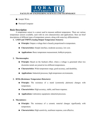 FACULTY OF ENGINEERING SCIENCES AND TECHNOLOGY
● Jumper Wires
● Personal Computer
Basic Description
A temperature sensor is a sensor used to measure ambient temperature. There are various
temperature sensors available, each with its own characteristics and applications. Here are brief
descriptions of different types of temperature sensors, along with some key differentiators:
1. LM35 and TMP35 (Analog Output Temperature Sensors):
▪ Principle: Output a voltage that is linearly proportional to temperature.
▪ Characteristics: Simple interface, moderate accuracy, low cost.
▪ Applications: Basic temperature measurement, hobbyist projects.
2. Thermocouples:
▪ Principle: Based on the Seebeck effect, where a voltage is generated when two
dissimilar metals are joined at two different temperatures.
▪ Characteristics: Wide temperature range, good accuracy, and durability.
▪ Applications: Industrial processes, high-temperature environments.
3. RTDs (Resistance Temperature Detectors):
▪ Principle: The resistance of a metal (commonly platinum) changes with
temperature.
▪ Characteristics: High accuracy, stable, and linear response.
▪ Applications: Laboratory equipment, industrial processes.
4. Thermistors:
▪ Principle: The resistance of a ceramic material changes significantly with
temperature.
▪ Characteristics: High sensitivity, nonlinear response, cost-effective.
 
