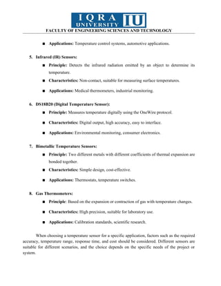 FACULTY OF ENGINEERING SCIENCES AND TECHNOLOGY
▪ Applications: Temperature control systems, automotive applications.
5. Infrared (IR) Sensors:
▪ Principle: Detects the infrared radiation emitted by an object to determine its
temperature.
▪ Characteristics: Non-contact, suitable for measuring surface temperatures.
▪ Applications: Medical thermometers, industrial monitoring.
6. DS18B20 (Digital Temperature Sensor):
▪ Principle: Measures temperature digitally using the OneWire protocol.
▪ Characteristics: Digital output, high accuracy, easy to interface.
▪ Applications: Environmental monitoring, consumer electronics.
7. Bimetallic Temperature Sensors:
▪ Principle: Two different metals with different coefficients of thermal expansion are
bonded together.
▪ Characteristics: Simple design, cost-effective.
▪ Applications: Thermostats, temperature switches.
8. Gas Thermometers:
▪ Principle: Based on the expansion or contraction of gas with temperature changes.
▪ Characteristics: High precision, suitable for laboratory use.
▪ Applications: Calibration standards, scientific research.
When choosing a temperature sensor for a specific application, factors such as the required
accuracy, temperature range, response time, and cost should be considered. Different sensors are
suitable for different scenarios, and the choice depends on the specific needs of the project or
system.
 