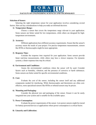 FACULTY OF ENGINEERING SCIENCES AND TECHNOLOGY
Selection of Sensor:
Selecting the right temperature sensor for your application involves considering several
factors. Here are key considerations to help you make an informed decision:
1) Temperature Range:
Choose a sensor that covers the temperature range relevant to your application.
Some sensors are better suited for low temperatures, while others are designed for high-
temperature environments.
2) Accuracy:
Different applications have different accuracy requirements. Ensure that the sensor's
accuracy meets the needs of your project. For precise temperature measurements, sensors
like RTDs or thermocouples might be more appropriate.
3) Response Time:
Consider the response time required for your application. Some sensors provide
faster real-time measurements, while others may have a slower response. For dynamic
systems, a faster response time may be critical.
4) Environment and Conditions:
Assess the environmental conditions where the sensor will be used. Consider
factors such as humidity, vibration, and the presence of corrosive or harsh substances.
Some sensors are better suited for specific environmental conditions.
5) Cost:
Evaluate the cost of the sensor, including the sensor itself and any additional
components needed for interfacing. While thermocouples and thermistors are often cost-
effective, more specialized sensors like RTDs or infrared sensors may be pricier.
6) Mounting and Packaging:
Consider the physical size and packaging of the sensor. Ensure it can be easily
integrated into your system and is suitable for the available space.
7) Power Consumption:
Evaluate the power requirements of the sensor. Low-power sensors might be crucial
for battery-powered devices or applications where power consumption is a critical factor.
8) Linearity and Calibration:
 