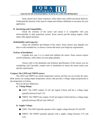 FACULTY OF ENGINEERING SCIENCES AND TECHNOLOGY
Some sensors have linear responses, while others may exhibit non-linear behavior.
Understand the linearity of the sensor's output and whether calibration is necessary for your
application.
9) Interfacing and Compatibility:
Check the interface of the sensor and ensure it is compatible with your
microcontroller or data acquisition system. Some sensors provide analog outputs, while
others offer digital interfaces.
10) Reliability and Longevity:
Assess the reliability and lifespan of the sensor. Some sensors may degrade over
time or with extended use, so choose a sensor that meets your longevity requirements.
11) Ease of Installation:
Consider how easy it is to install and calibrate the sensor. Some sensors require
careful calibration, while others are more plug-and-play.
Always refer to the datasheets and technical specifications of the sensors you are
considering, and if possible, conduct tests or simulations to ensure the sensor meets your
specific requirements.
Compare The LM35 and TMP35 sensors
The LM35 and TMP35 are similar temperature sensors, but they are not exactly the same.
Both sensors are analog-output temperature sensors that provide a voltage output proportional to
the temperature in Celsius.
Here are the key differences:
a) Voltage Range:
● LM35: The LM35 outputs 10 mV per degree Celsius and has a voltage range
typically between 0 and 1.5V.
● TMP35: The TMP35 also outputs 10 mV per degree Celsius but has a voltage range
typically between 500 mV and 1500 mV.
b) Supply Voltage:
● LM35: The LM35 typically operates with a supply voltage between 4V and 30V.
● TMP35: The TMP35 typically operates with a supply voltage between 2.7V and
5.5V.
 