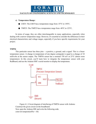 FACULTY OF ENGINEERING SCIENCES AND TECHNOLOGY
c) Temperature Range:
● LM35: The LM35 has a temperature range from -55°C to 150°C.
● TMP35: The TMP35 has a temperature range from -40°C to 125°C.
In terms of usage, they are often interchangeable in many applications, especially when
dealing with a narrow temperature range. However, it's essential to consider the differences in their
electrical characteristics and voltage ranges, especially if you have specific requirements for your
project.
TMP36
This particular sensor has three pins – a positive, a ground, and a signal. This is a linear
temperature sensor. A change in temperature of one degree centigrade is equal to a change of 10
millivolts at the sensor output. The TMP36 sensor has a nominal 750 mV at 25°C (about room
temperature). In this circuit, you’ll learn how to integrate the temperature sensor with your
RedBoard, and use the Arduino IDE’s serial monitor to display the temperature.
Figure 4.1: Circuit diagram of interfacing of TMP36 sensor with Arduino
Construct the given circuit on the breadboard.
Now open the Arduino IDE and write the following code.
const int temperaturePin = A0;
 