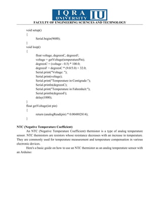 FACULTY OF ENGINEERING SCIENCES AND TECHNOLOGY
void setup()
{
Serial.begin(9600);
}
void loop()
{
float voltage, degreesC, degreesF;
voltage = getVoltage(temperaturePin);
degreesC = (voltage - 0.5) * 100.0;
degreesF = degreesC * (9.0/5.0) + 32.0;
Serial.print("Voltage: ");
Serial.print(voltage);
Serial.print("Temperature in Centigrade:");
Serial.println(degreesC);
Serial.print("Temperature in Fahrenheit:");
Serial.println(degreesF);
delay(1000);
}
float getVoltage(int pin)
{
return (analogRead(pin) * 0.004882814);
}
NTC (Negative Temperature Coefficient)
An NTC (Negative Temperature Coefficient) thermistor is a type of analog temperature
sensor. NTC thermistors are resistors whose resistance decreases with an increase in temperature.
They are commonly used for temperature measurement and temperature compensation in various
electronic devices.
Here's a basic guide on how to use an NTC thermistor as an analog temperature sensor with
an Arduino:
 