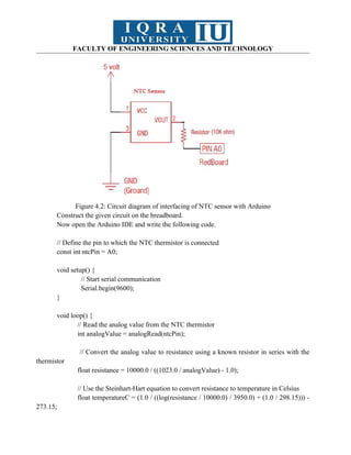 FACULTY OF ENGINEERING SCIENCES AND TECHNOLOGY
Figure 4.2: Circuit diagram of interfacing of NTC sensor with Arduino
Construct the given circuit on the breadboard.
Now open the Arduino IDE and write the following code.
// Define the pin to which the NTC thermistor is connected
const int ntcPin = A0;
void setup() {
// Start serial communication
Serial.begin(9600);
}
void loop() {
// Read the analog value from the NTC thermistor
int analogValue = analogRead(ntcPin);
// Convert the analog value to resistance using a known resistor in series with the
thermistor
float resistance = 10000.0 / ((1023.0 / analogValue) - 1.0);
// Use the Steinhart-Hart equation to convert resistance to temperature in Celsius
float temperatureC = (1.0 / ((log(resistance / 10000.0) / 3950.0) + (1.0 / 298.15))) -
273.15;
 
