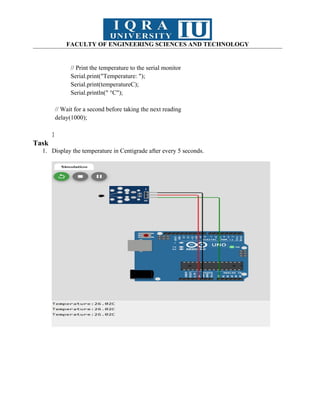 FACULTY OF ENGINEERING SCIENCES AND TECHNOLOGY
// Print the temperature to the serial monitor
Serial.print("Temperature: ");
Serial.print(temperatureC);
Serial.println(" °C");
// Wait for a second before taking the next reading
delay(1000);
}
Task
1. Display the temperature in Centigrade after every 5 seconds.
 