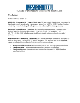 FACULTY OF ENGINEERING SCIENCES AND TECHNOLOGY
Conclusion:
In these tasks, we learned to:
Displaying Temperature in Celsius (Centigrade): We successfully displayed the temperature in
Centigrade every 5 seconds using a temperature sensor (e.g., LM35 or DHT11) and an Arduino,
reinforcing our understanding of reading sensor data and using delays in programming.
Displaying Temperature in Fahrenheit: We displayed the temperature in Fahrenheit every 15
seconds, applying the conversion formula (°F=°C×1.8+32)(°F = °C times 1.8 + 32)
(°F=°C×1.8+32), which helped us understand how to handle unit conversions in embedded
systems.
Controlling an LED Based on Temperature: We used a conditional statement to switch an LED
on if the temperature exceeded 250°C, and off otherwise. This taught us how to use threshold
values to make decisions and control outputs based on sensor readings.
 Temperature Measurement: Understanding how to read and display temperature data.
 Unit Conversion: Converting temperature from Centigrade to Fahrenheit.
 Conditional Output: Using sensor data to control an output device (LED) based on
specific conditions.
 