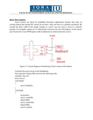 FACULTY OF ENGINEERING SCIENCES AND TECHNOLOGY
Basic Description
Servos motors are ideal for embedded electronics applications because they have an
exciting feature that normal DC motors do not have– they can move to a position accurately. By
varying the pulse width of the output voltage to a servo, you can move a servo to a specific
position. For example, a pulse of 1.5 milliseconds will move the servo 90 degrees. In this circuit,
you’ll learn how to use PWM (pulse width modulation) to control and rotate a servo.
Figure 5.1: Circuit diagram of interfacing of Servo motor with Arduino
Construct the given circuit on the breadboard.
Now open the Arduino IDE and write the following code.
#include <Servo.h>
Servo servo1;
void setup()
{
servo1.attach(9);
}
void loop()
{
int position;
servo1.write(90);
delay(1000);
servo1.write(180);
delay(1000);
servo1.write(0);
 