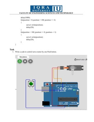 FACULTY OF ENGINEERING SCIENCES AND TECHNOLOGY
delay(1000);
for(position = 0; position < 180; position += 2)
{
servo1.write(position);
delay(20);
}
for(position = 180; position >= 0; position -= 1)
{
servo1.write(position);
delay(20);
}
}
Task
1. Write a code to control servo motor by one Push button.
 