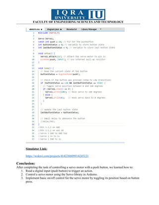 FACULTY OF ENGINEERING SCIENCES AND TECHNOLOGY
Simulator Link:
https://wokwi.com/projects/414236609914245121
Conclusion:
After completing the task of controlling a servo motor with a push button, we learned how to:
1. Read a digital input (push button) to trigger an action.
2. Control a servo motor using the Servo library in Arduino.
3. Implement basic on/off control for the servo motor by toggling its position based on button
press.
 