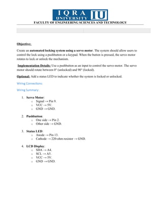 FACULTY OF ENGINEERING SCIENCES AND TECHNOLOGY
Objective:
Create an automated locking system using a servo motor. The system should allow users to
control the lock using a pushbutton or a keypad. When the button is pressed, the servo motor
rotates to lock or unlock the mechanism.
Implementation Details: Use a pushbutton as an input to control the servo motor. The servo
motor should rotate between 0° (unlocked) and 90° (locked).
Optional: Add a status LED to indicate whether the system is locked or unlocked.
Wiring Connections:
Wiring Summary:
1. Servo Motor:
o Signal → Pin 9.
o VCC → 5V.
o GND → GND.
2. Pushbutton:
o One side → Pin 2.
o Other side → GND.
3. Status LED:
o Anode → Pin 13.
o Cathode → 220-ohm resistor → GND.
4. LCD Display:
o SDA → A4.
o SCL → A5.
o VCC → 5V.
o GND → GND.
 