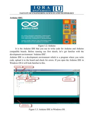 FACULTY OF ENGINEERING SCIENCES AND TECHNOLOGY
Arduino IDE:
Figure 1.2: Arduino
It is the Arduino IDE that you use to write code for Arduino and Arduino
compatible boards. Before running our first sketch, let’s get familiar with the
development environment ‘Arduino IDE’.
Arduino IDE is a development environment which is a program where you write
code, upload it to the board and check for errors. If you open the Arduino IDE in
Windows OS it will look familiar to this.
Figure 1.3: Arduino IDE in Windows OS
 