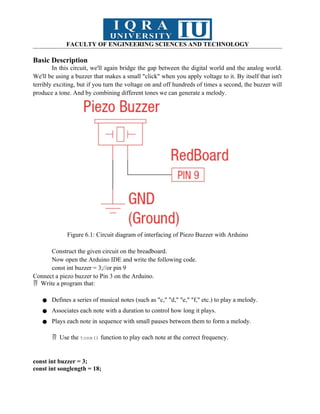 FACULTY OF ENGINEERING SCIENCES AND TECHNOLOGY
Basic Description
In this circuit, we'll again bridge the gap between the digital world and the analog world.
We'll be using a buzzer that makes a small "click" when you apply voltage to it. By itself that isn't
terribly exciting, but if you turn the voltage on and off hundreds of times a second, the buzzer will
produce a tone. And by combining different tones we can generate a melody.
Figure 6.1: Circuit diagram of interfacing of Piezo Buzzer with Arduino
Construct the given circuit on the breadboard.
Now open the Arduino IDE and write the following code.
const int buzzer = 3;//or pin 9
Connect a piezo buzzer to Pin 3 on the Arduino.
Write a program that:

● Defines a series of musical notes (such as "c," "d," "e," "f," etc.) to play a melody.
● Associates each note with a duration to control how long it plays.
● Plays each note in sequence with small pauses between them to form a melody.
Use the
 tone() function to play each note at the correct frequency.
const int buzzer = 3;
const int songlength = 18;
 