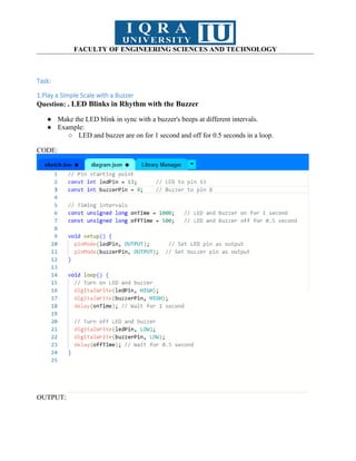 FACULTY OF ENGINEERING SCIENCES AND TECHNOLOGY
Task:
1.Play a Simple Scale with a Buzzer
Question: . LED Blinks in Rhythm with the Buzzer
● Make the LED blink in sync with a buzzer's beeps at different intervals.
● Example:
○ LED and buzzer are on for 1 second and off for 0.5 seconds in a loop.
CODE:
OUTPUT:
 
