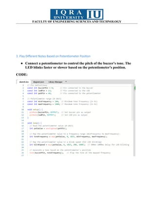 FACULTY OF ENGINEERING SCIENCES AND TECHNOLOGY
3. Play Different Notes Based on Potentiometer Position
● Connect a potentiometer to control the pitch of the buzzer's tone. The
LED blinks faster or slower based on the potentiometer's position.
CODE:
 