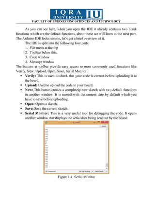 FACULTY OF ENGINEERING SCIENCES AND TECHNOLOGY
As you can see here, when you open the IDE it already contains two blank
functions which are the default functions, about these we will learn in the next part.
The Arduino IDE looks simple, let’s get a brief overview of it.
The IDE is split into the following four parts:
1. File menu at the top
2. Toolbar below this,
3. Code window
4. Message window
The buttons at toolbar provide easy access to most commonly used functions like
Verify, New, Upload, Open, Save, Serial Monitor.
 Verify: This is used to check that your code is correct before uploading it to
the board.
 Upload: Used to upload the code to your board.
 New: This button creates a completely new sketch with two default functions
in another window. It is named with the current date by default which you
have to save before uploading.
 Open: Opens a sketch.
 Save: Save the current sketch.
 Serial Monitor: This is a very useful tool for debugging the code. It opens
another window that displays the serial data being sent out by the board.
Figure 1.4: Serial Monitor
 