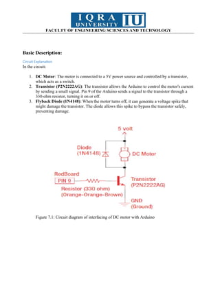 FACULTY OF ENGINEERING SCIENCES AND TECHNOLOGY
Basic Description:
Circuit Explanation
In the circuit:
1. DC Motor: The motor is connected to a 5V power source and controlled by a transistor,
which acts as a switch.
2. Transistor (P2N2222AG): The transistor allows the Arduino to control the motor's current
by sending a small signal. Pin 9 of the Arduino sends a signal to the transistor through a
330-ohm resistor, turning it on or off.
3. Flyback Diode (1N4148): When the motor turns off, it can generate a voltage spike that
might damage the transistor. The diode allows this spike to bypass the transistor safely,
preventing damage.
Figure 7.1: Circuit diagram of interfacing of DC motor with Arduino
 
