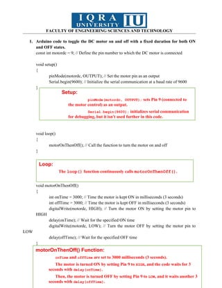 FACULTY OF ENGINEERING SCIENCES AND TECHNOLOGY
1. Arduino code to toggle the DC motor on and off with a fixed duration for both ON
and OFF states.
const int motordc = 9; // Define the pin number to which the DC motor is connected
void setup()
{
pinMode(motordc, OUTPUT); // Set the motor pin as an output
Serial.begin(9600); // Initialize the serial communication at a baud rate of 9600
}
void loop()
{
motorOnThenOff(); // Call the function to turn the motor on and off
}
void motorOnThenOff()
{
int onTime = 3000; // Time the motor is kept ON in milliseconds (3 seconds)
int offTime = 3000; // Time the motor is kept OFF in milliseconds (3 seconds)
digitalWrite(motordc, HIGH); // Turn the motor ON by setting the motor pin to
HIGH
delay(onTime); // Wait for the specified ON time
digitalWrite(motordc, LOW); // Turn the motor OFF by setting the motor pin to
LOW
delay(offTime); // Wait for the specified OFF time
}
Setup:
pinMode(motordc, OUTPUT); sets Pin 9 (connected to
the motor control) as an output.
Serial.begin(9600); initializes serial communication
for debugging, but it isn't used further in this code.
Loop:
The loop() function continuously calls motorOnThenOff().
motorOnThenOff() Function:
onTime and offTime are set to 3000 milliseconds (3 seconds).
The motor is turned ON by setting Pin 9 to HIGH, and the code waits for 3
seconds with delay(onTime).
Then, the motor is turned OFF by setting Pin 9 to LOW, and it waits another 3
seconds with delay(offTime).
 