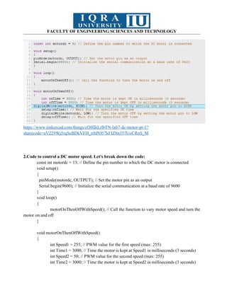 FACULTY OF ENGINEERING SCIENCES AND TECHNOLOGY
https://www.tinkercad.com/things/cOHIkLrlbTN-lab7-dc-motor-pt-1?
sharecode=aV229Wj5rqScBDkVFH_rrhPO57kFIZ8n357UoCRnS_M
2.Code to control a DC motor speed. Let's break down the code:
const int motordc = 13; // Define the pin number to which the DC motor is connected
void setup()
{
pinMode(motordc, OUTPUT); // Set the motor pin as an output
Serial.begin(9600); // Initialize the serial communication at a baud rate of 9600
}
void loop()
{
motorOnThenOffWithSpeed(); // Call the function to vary motor speed and turn the
motor on and off
}
void motorOnThenOffWithSpeed()
{
int Speed1 = 255; // PWM value for the first speed (max: 255)
int Time1 = 3000; // Time the motor is kept at Speed1 in milliseconds (3 seconds)
int Speed2 = 50; // PWM value for the second speed (max: 255)
int Time2 = 3000; // Time the motor is kept at Speed2 in milliseconds (3 seconds)
 