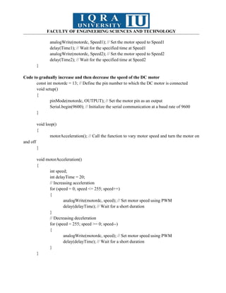 FACULTY OF ENGINEERING SCIENCES AND TECHNOLOGY
analogWrite(motordc, Speed1); // Set the motor speed to Speed1
delay(Time1); // Wait for the specified time at Speed1
analogWrite(motordc, Speed2); // Set the motor speed to Speed2
delay(Time2); // Wait for the specified time at Speed2
}
Code to gradually increase and then decrease the speed of the DC motor
const int motordc = 13; // Define the pin number to which the DC motor is connected
void setup()
{
pinMode(motordc, OUTPUT); // Set the motor pin as an output
Serial.begin(9600); // Initialize the serial communication at a baud rate of 9600
}
void loop()
{
motorAcceleration(); // Call the function to vary motor speed and turn the motor on
and off
}
void motorAcceleration()
{
int speed;
int delayTime = 20;
// Increasing acceleration
for (speed = 0; speed <= 255; speed++)
{
analogWrite(motordc, speed); // Set motor speed using PWM
delay(delayTime); // Wait for a short duration
}
// Decreasing deceleration
for (speed = 255; speed >= 0; speed--)
{
analogWrite(motordc, speed); // Set motor speed using PWM
delay(delayTime); // Wait for a short duration
}
}
 
